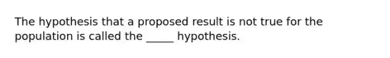 The hypothesis that a proposed result is not true for the population is called the _____ hypothesis.