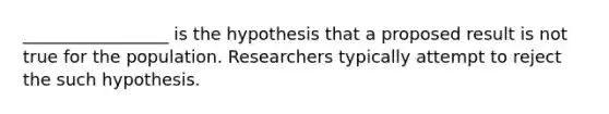 _________________ is the hypothesis that a proposed result is not true for the population. Researchers typically attempt to reject the such hypothesis.