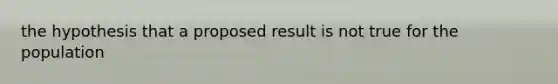 the hypothesis that a proposed result is not true for the population