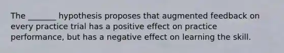 The _______ hypothesis proposes that augmented feedback on every practice trial has a positive effect on practice performance, but has a negative effect on learning the skill.