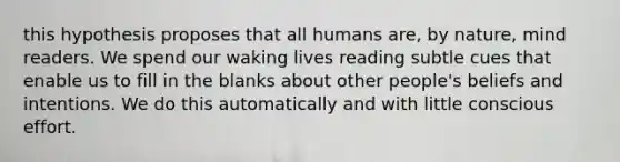 this hypothesis proposes that all humans are, by nature, mind readers. We spend our waking lives reading subtle cues that enable us to fill in the blanks about other people's beliefs and intentions. We do this automatically and with little conscious effort.