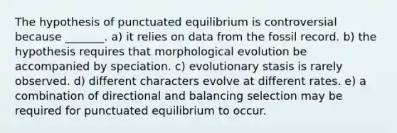 The hypothesis of punctuated equilibrium is controversial because _______. a) it relies on data from the fossil record. b) the hypothesis requires that morphological evolution be accompanied by speciation. c) evolutionary stasis is rarely observed. d) different characters evolve at different rates. e) a combination of directional and balancing selection may be required for punctuated equilibrium to occur.