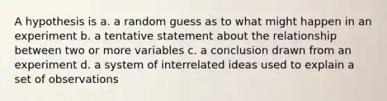 A hypothesis is a. a random guess as to what might happen in an experiment b. a tentative statement about the relationship between two or more variables c. a conclusion drawn from an experiment d. a system of interrelated ideas used to explain a set of observations