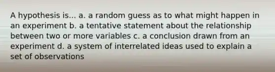 A hypothesis is... a. a random guess as to what might happen in an experiment b. a tentative statement about the relationship between two or more variables c. a conclusion drawn from an experiment d. a system of interrelated ideas used to explain a set of observations