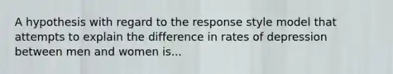 A hypothesis with regard to the response style model that attempts to explain the difference in rates of depression between men and women is...