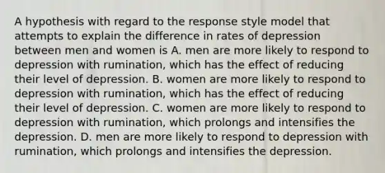 A hypothesis with regard to the response style model that attempts to explain the difference in rates of depression between men and women is A. men are more likely to respond to depression with rumination, which has the effect of reducing their level of depression. B. women are more likely to respond to depression with rumination, which has the effect of reducing their level of depression. C. women are more likely to respond to depression with rumination, which prolongs and intensifies the depression. D. men are more likely to respond to depression with rumination, which prolongs and intensifies the depression.