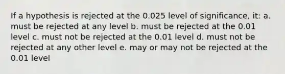 If a hypothesis is rejected at the 0.025 level of significance, it: a. must be rejected at any level b. must be rejected at the 0.01 level c. must not be rejected at the 0.01 level d. must not be rejected at any other level e. may or may not be rejected at the 0.01 level