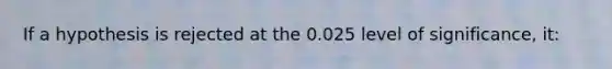 If a hypothesis is rejected at the 0.025 level of significance, it: