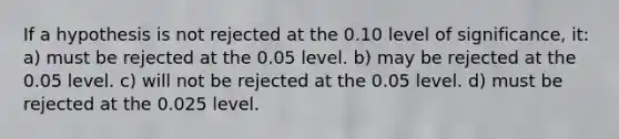 If a hypothesis is not rejected at the 0.10 level of significance, it: a) must be rejected at the 0.05 level. b) may be rejected at the 0.05 level. c) will not be rejected at the 0.05 level. d) must be rejected at the 0.025 level.