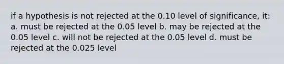 if a hypothesis is not rejected at the 0.10 level of significance, it: a. must be rejected at the 0.05 level b. may be rejected at the 0.05 level c. will not be rejected at the 0.05 level d. must be rejected at the 0.025 level