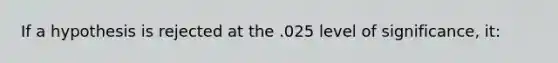 If a hypothesis is rejected at the .025 level of significance, it: