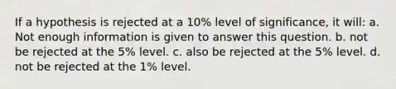 If a hypothesis is rejected at a 10% level of significance, it will: a. Not enough information is given to answer this question. b. not be rejected at the 5% level. c. also be rejected at the 5% level. d. not be rejected at the 1% level.