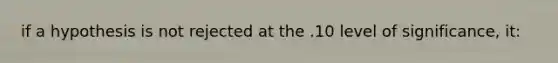 if a hypothesis is not rejected at the .10 level of significance, it: