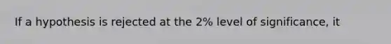 If a hypothesis is rejected at the 2% level of significance, it