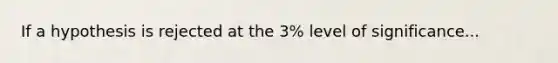 If a hypothesis is rejected at the 3% level of significance...