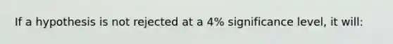 If a hypothesis is not rejected at a 4% significance level, it will: