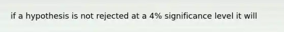 if a hypothesis is not rejected at a 4% significance level it will