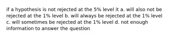 if a hypothesis is not rejected at the 5% level it a. will also not be rejected at the 1% level b. will always be rejected at the 1% level c. will sometimes be rejected at the 1% level d. not enough information to answer the question