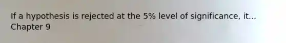 If a hypothesis is rejected at the 5% level of significance, it... Chapter 9