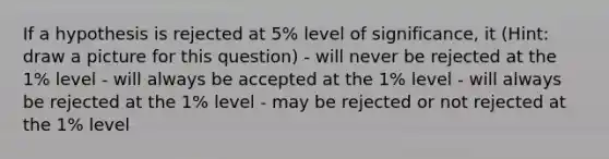 If a hypothesis is rejected at 5% level of significance, it (Hint: draw a picture for this question) - will never be rejected at the 1% level - will always be accepted at the 1% level - will always be rejected at the 1% level - may be rejected or not rejected at the 1% level