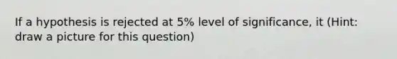 If a hypothesis is rejected at 5% level of significance, it (Hint: draw a picture for this question)