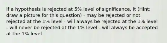 If a hypothesis is rejected at 5% level of significance, it (Hint: draw a picture for this question) - may be rejected or not rejected at the 1% level - will always be rejected at the 1% level - will never be rejected at the 1% level - will always be accepted at the 1% level