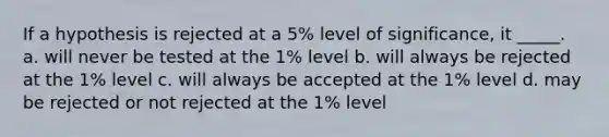 If a hypothesis is rejected at a 5% level of significance, it _____. a. will never be tested at the 1% level b. will always be rejected at the 1% level c. will always be accepted at the 1% level d. may be rejected or not rejected at the 1% level