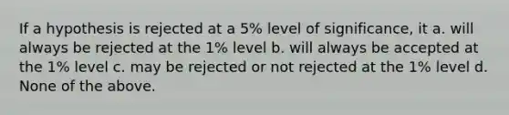 If a hypothesis is rejected at a 5% level of significance, it a. will always be rejected at the 1% level b. will always be accepted at the 1% level c. may be rejected or not rejected at the 1% level d. None of the above.