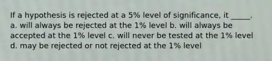 If a hypothesis is rejected at a 5% level of significance, it _____. a. will always be rejected at the 1% level b. will always be accepted at the 1% level c. will never be tested at the 1% level d. may be rejected or not rejected at the 1% level