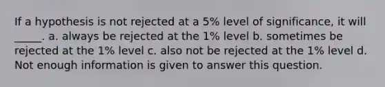 If a hypothesis is not rejected at a 5% level of significance, it will _____. a. always be rejected at the 1% level b. sometimes be rejected at the 1% level c. also not be rejected at the 1% level d. Not enough information is given to answer this question.