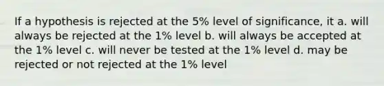 If a hypothesis is rejected at the 5% level of significance, it a. will always be rejected at the 1% level b. will always be accepted at the 1% level c. will never be tested at the 1% level d. may be rejected or not rejected at the 1% level