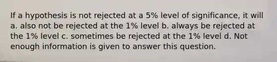 If a hypothesis is not rejected at a 5% level of significance, it will a. also not be rejected at the 1% level b. always be rejected at the 1% level c. sometimes be rejected at the 1% level d. Not enough information is given to answer this question.