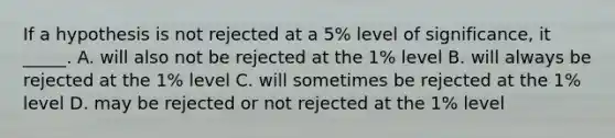 If a hypothesis is not rejected at a 5% level of significance, it _____. A. will also not be rejected at the 1% level B. will always be rejected at the 1% level C. will sometimes be rejected at the 1% level D. may be rejected or not rejected at the 1% level