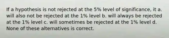 If a hypothesis is not rejected at the 5% level of significance, it a. will also not be rejected at the 1% level b. will always be rejected at the 1% level c. will sometimes be rejected at the 1% level d. None of these alternatives is correct.