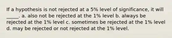 If a hypothesis is not rejected at a 5% level of significance, it will _____. a. also not be rejected at the 1% level b. always be rejected at the 1% level c. sometimes be rejected at the 1% level d. may be rejected or not rejected at the 1% level.