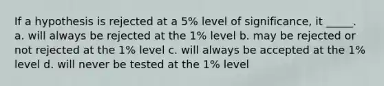 If a hypothesis is rejected at a 5% level of significance, it _____. a. will always be rejected at the 1% level b. may be rejected or not rejected at the 1% level c. will always be accepted at the 1% level d. will never be tested at the 1% level