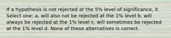 If a hypothesis is not rejected at the 5% level of significance, it Select one: a. will also not be rejected at the 1% level b. will always be rejected at the 1% level c. will sometimes be rejected at the 1% level d. None of these alternatives is correct.