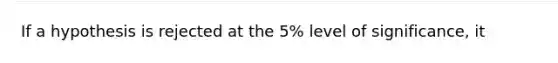 If a hypothesis is rejected at the 5% level of significance, it