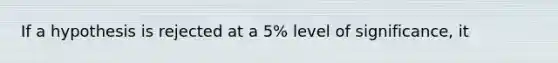 If a hypothesis is rejected at a 5% level of significance, it