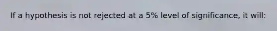 If a hypothesis is not rejected at a 5% level of significance, it will: