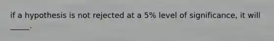 if a hypothesis is not rejected at a 5% level of significance, it will _____.