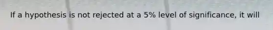 If a hypothesis is not rejected at a 5% level of significance, it will