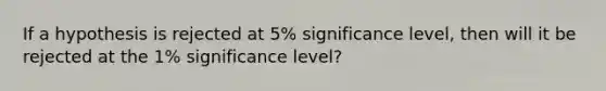 If a hypothesis is rejected at 5% significance level, then will it be rejected at the 1% significance level?