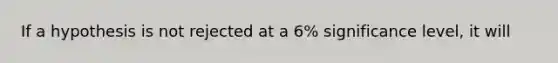 If a hypothesis is not rejected at a 6% significance level, it will