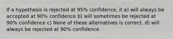 If a hypothesis is rejected at 95% confidence, it a) will always be accepted at 90% confidence b) will sometimes be rejected at 90% confidence c) None of these alternatives is correct. d) will always be rejected at 90% confidence