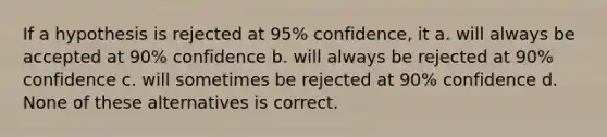 If a hypothesis is rejected at 95% confidence, it a. will always be accepted at 90% confidence b. will always be rejected at 90% confidence c. will sometimes be rejected at 90% confidence d. None of these alternatives is correct.