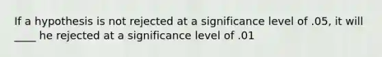 If a hypothesis is not rejected at a significance level of .05, it will ____ he rejected at a significance level of .01