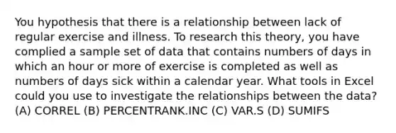 You hypothesis that there is a relationship between lack of regular exercise and illness. To research this theory, you have complied a sample set of data that contains numbers of days in which an hour or more of exercise is completed as well as numbers of days sick within a calendar year. What tools in Excel could you use to investigate the relationships between the data? (A) CORREL (B) PERCENTRANK.INC (C) VAR.S (D) SUMIFS