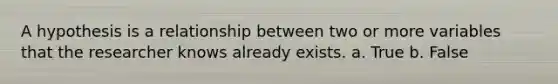 A hypothesis is a relationship between two or more variables that the researcher knows already exists. a. True b. False