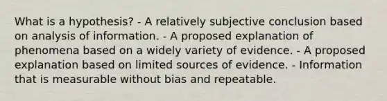 What is a hypothesis? - A relatively subjective conclusion based on analysis of information. - A proposed explanation of phenomena based on a widely variety of evidence. - A proposed explanation based on limited sources of evidence. - Information that is measurable without bias and repeatable.